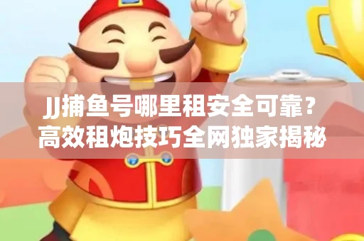 JJ捕鱼号哪里租安全可靠？高效租炮技巧全网独家揭秘